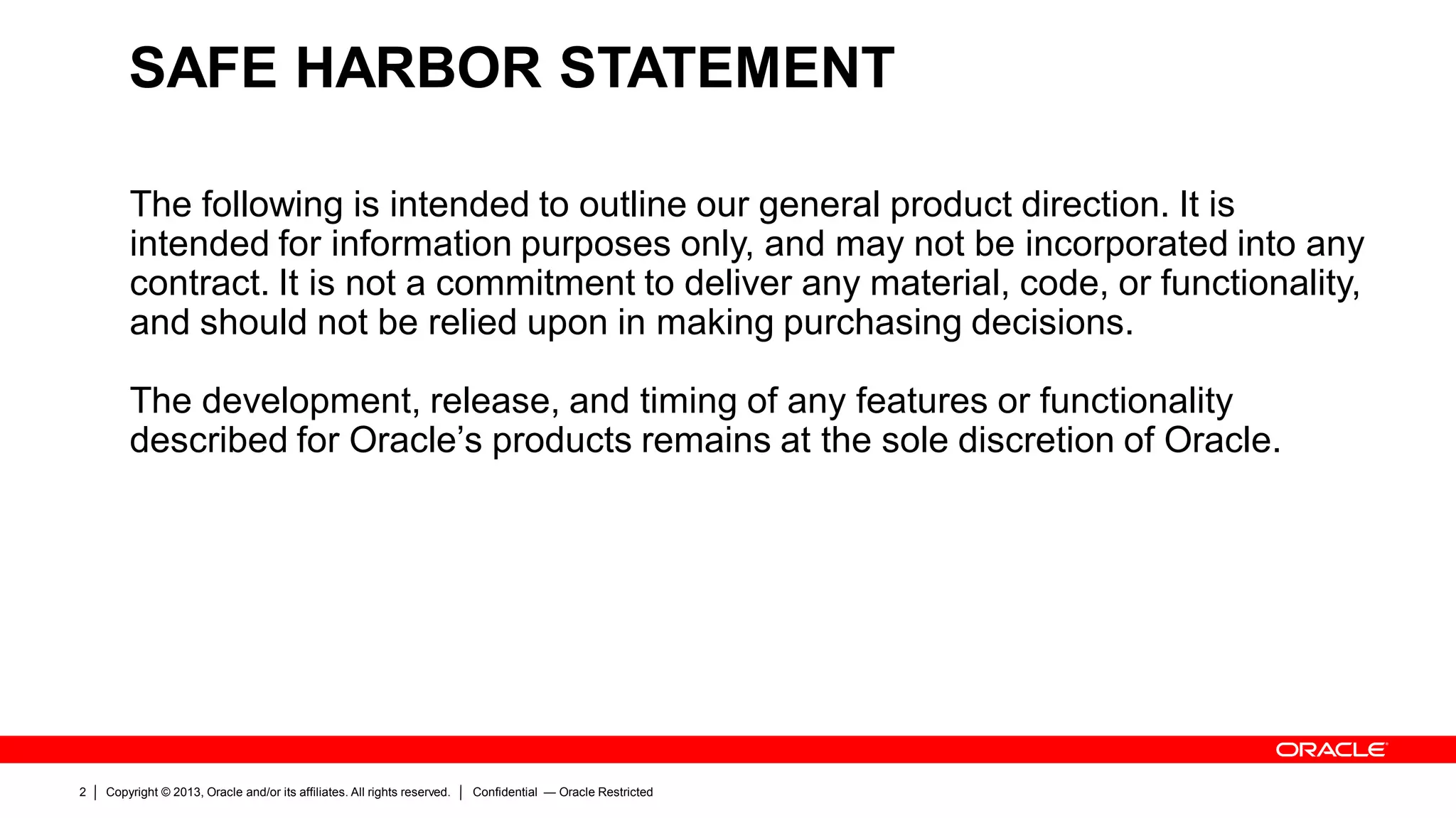 Copyright © 2013, Oracle and/or its affiliates. All rights reserved.2 Confidential — Oracle Restricted
SAFE HARBOR STATEMENT
The following is intended to outline our general product direction. It is
intended for information purposes only, and may not be incorporated into any
contract. It is not a commitment to deliver any material, code, or functionality,
and should not be relied upon in making purchasing decisions.
The development, release, and timing of any features or functionality
described for Oracle’s products remains at the sole discretion of Oracle.
 