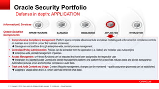 Copyright © 2013, Oracle and/or its affiliates. All rights reserved.13 Confidential — Oracle Restricted
Oracle Security Portfolio
 Comprehensive Compliance Management: Platform spans complete eBusiness Suite and allows modeling and enforcement of compliance controls
on business level (controls „know“ the business processes)
 Savings on cost and time through enterprise-wide, central process management.
 Centralised Policy Administration: Policies can be extracted from the application (i.e. Siebel) and modeled via a rules engine
 enterprise-wide, central management of policies.
 Access Management: only those functions can be executed that have been assigned to the respective user
 Integration in a central Access Control and Identity Management platform: one platform for all services reduces costs and allows transparency.
Automation reduces errors and simplifies compliance / audit trails.
 Track und Audit Content and Usage: Content lifecycle management; changes can be monitored – quality assurance processes can be established.
 Logging of usage allows trail (i.e. which user has retrieved what data).
INFRASTRUCTURE
Information& Services
DATABASE MIDDLEWARE APPLICATION INTERACTIONOracle Solution
Components
Defense in depth: APPLICATION
 