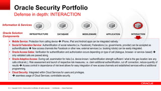 Copyright © 2013, Oracle and/or its affiliates. All rights reserved.14 Confidential — Oracle Restricted
Oracle Security Portfolio
 Mobile Service: Protection from calling device  iPhone, iPad and Android apps can be integrated natively.
 Social & Federation Service: Authentification of social networks (i.e. Facebook); Federations (i.e. governments, provider) can be accepted as
authentifications  New access channels like Facebook or other new, external services (i.e. booking robots) can be easily integrated.
 Oracle Access Gates: Verification for authentification and authorization occurs depending on type of call (dialogue, browser- or service- based) 
only validated calls are passed along.
 Oracle Adaptive Access: During call, examination for risks (i.e. device known / authentification strength sufficient / what is the geo location /are any
calls critical etc.). Risk assessment and launch of respective risk measures, i.e. claim additional authentification, cut off connection, reduce quantity of
results  Access controll in dependance of risk level allows for easy integration of new access channels and established services without additional
programming.
 Cloud Security: Integrated within Cloud Services for users and privileges.
 seamless usage of Cloud Services; controllable security.
INFRASTRUCTURE
Information & Services
DATABASE MIDDLEWARE APPLICATION INTERACTIONOracle Solution
Components
Defense in depth: INTERACTION
 