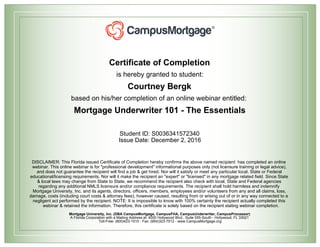Certificate of Completion
is hereby granted to student:
Courtney Bergk
based on his/her completion of an online webinar entitled:
Mortgage Underwriter 101 - The Essentials
Student ID: S0036341572340
Issue Date: December 2, 2016
DISCLAIMER: This Florida issued Certificate of Completion hereby confirms the above named recipient has completed an online
webinar. This online webinar is for "professional development" informational purposes only (not licensure training or legal advice),
and does not guarantee the recipient will find a job & get hired. Nor will it satisfy or meet any particular local, State or Federal
educational/licensing requirements. Nor will it make the recipient an "expert" or "licensed" in any mortgage related field. Since State
& local laws may change from State to State, we recommend the recipient also check with local, State and Federal agencies
regarding any additional NMLS licensure and/or compliance requirements. The recipient shall hold harmless and indemnify
Mortgage University, Inc. and its agents, directors, officers, members, employees and/or volunteers from any and all claims, loss,
damage, costs (including court costs & attorney fees), however caused, resulting from or arising out of or in any way connected to a
negligent act performed by the recipient. NOTE: It is impossible to know with 100% certainty the recipient actually completed this
webinar & retained the information. Therefore, this certificate is solely based on the recipient stating webinar completion.
Mortgage University, Inc. (DBA CampusMortgage, CampusFHA, CampusUnderwriter, CampusProcessor)
A Florida Corporation with a Mailing Address at: 4000 Hollywood Blvd., Suite 555-South - Hollywood, FL 33021
Toll-Free: (800)423-1510 - Fax: (954)323-7512 - www.CampusMortgage.org
 