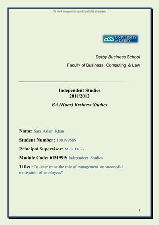The role of management on successful motivation of employees
1
Derby Business School
Faculty of Business, Computing & Law
Independent Studies
2011/2012
BA (Hons) Business Studies
Name: Sara Aslam Khan
Student Number: 100199589
Principal Supervisor: Mick Dunn
Module Code: 6IM999: Independent Studies
Title: “To deter mine the role of management on successful
motivation of employees”
 