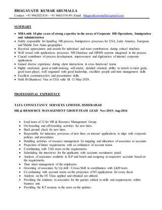 BHAGAVATH KUMAR ARUMALLA
Contact: +91 9962021818 / +91 9603319149 | Email: bhagavath.arumalla@gmail.com
SUMMARY
 MBA with 10 plus years of strong expertise in the areas of Corporate HR Operations, Immigration
and Administration
 Solely responsible for handling HR process, Immigration processes for USA, Latin America, European
and Middle East Asian geographies
 Received appreciation and awards for individual and team contributions during critical timelines
 Well versed with applications processes MS Database and HRMS systems integrated in the process
 Crucial contributor of process development, improvement and digitization of internal corporate
applications
 Gained diverse experience during client interactions in cross functional teams
 Highly motivated, good at multi-tasking, self-starter, detailed oriented, ability to stretch to meet goals,
good team player, well organized with good leadership, excellent people and time management skills
 Excellent communication and presentation skills.
 Hold B1(Business) Visa to USA valid till 12-May-2026.
PROFESSIONAL EXPERIENCE
TATA CONSULTANCY SERVICES LIMITED, HYDERABAD
HR & RESOURCE MANAGEMENT GROUP-TEAM LEAD Nov-2015- Aug-2016
 Lead team of 12 for HR & Resource Management Group.
 On-boarding and off-boarding activities for new-hires.
 Back ground check for new hires.
 Responsible for induction processes of new hires on internal applications to align with corporate
policies and procedures
 Handling activities of resource management by mapping and allocation of associates to accounts.
 Projection of future requirements with co ordination of account teams.
 Coordinating with TAG team on the requirements.
 Scheduling the interviews for the applicants with accounts recruitment panel.
 Analysis of associates available in ILP and bench and assigning to respective accounts based on
the requirements.
 Time sheet management of the employees.
 Grooming of associates by Up skill / Crosss Skill in coordination with L&D team.
 Co ordinating with account teams on the projection of H1 applications for every fiscal.
 Analysis on the H1 Visas applied and obtained are utilized.
 Providing the solutions to associates for the queries related to skills and requirements within
business unit.
 Providing the KT sessions to the team on the updates
 