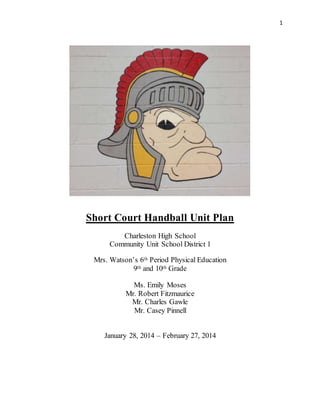 1
Short Court Handball Unit Plan
Charleston High School
Community Unit School District 1
Mrs. Watson’s 6th Period Physical Education
9th and 10th Grade
Ms. Emily Moses
Mr. Robert Fitzmaurice
Mr. Charles Gawle
Mr. Casey Pinnell
January 28, 2014 – February 27, 2014
 