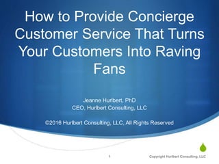 S
How to Provide Concierge
Customer Service That Turns
Your Customers Into Raving
Fans
Jeanne Hurlbert, PhD
CEO, Hurlbert Consulting, LLC
©2016 Hurlbert Consulting, LLC, All Rights Reserved
1 Copyright Hurlbert Consulting, LLC
 