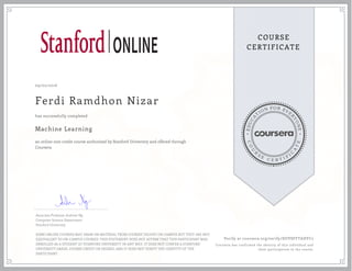 EDUCA
T
ION FOR EVE
R
YONE
CO
U
R
S
E
C E R T I F
I
C
A
TE
COURSE
CERTIFICATE
09/02/2016
Ferdi Ramdhon Nizar
Machine Learning
an online non-credit course authorized by Stanford University and offered through
Coursera
has successfully completed
Associate Professor Andrew Ng
Computer Science Department
Stanford University
SOME ONLINE COURSES MAY DRAW ON MATERIAL FROM COURSES TAUGHT ON-CAMPUS BUT THEY ARE NOT
EQUIVALENT TO ON-CAMPUS COURSES. THIS STATEMENT DOES NOT AFFIRM THAT THIS PARTICIPANT WAS
ENROLLED AS A STUDENT AT STANFORD UNIVERSITY IN ANY WAY. IT DOES NOT CONFER A STANFORD
UNIVERSITY GRADE, COURSE CREDIT OR DEGREE, AND IT DOES NOT VERIFY THE IDENTITY OF THE
PARTICIPANT.
Verify at coursera.org/verify/DUVSFFTADYC2
Coursera has confirmed the identity of this individual and
their participation in the course.
 