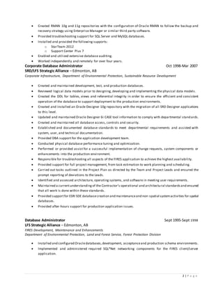 2 | P a g e
 Created RMAN 10g and 11g repositories with the configuration of Oracle RMAN to follow the backup and
recovery strategy using Enterprise Manager or similar third party software.
 Provided troubleshooting support for SQL Server and MySQL databases.
 Installed and provided the following supports:
o StarTeam 2012
o Support Center Plus 7
 Enabled and utilized extensive database auditing.
 Worked independently and remotely for over four years.
Corporate Database Administrator Oct 1998-Mar 2007
SRD/LFS Strategic Alliance – Edmonton, AB
Corporate Infrastructure, Department of Environmental Protection, Sustainable Resource Development
 Created and maintained development, test, and production databases.
 Reviewed logical data models prior to designing, developing and implementing the physical data models.
 Created the DDL for tables, views and referential integrity in order to ensure the efficient and consistent
operation of the database to support deployment to the production environments.
 Created and installed an Oracle Designer 10g repository with the migration of all SRD Designer applications
to this level.
 Updated and maintained Oracle Designer 6i CASE tool information to comply with departmental standards.
 Created and maintained all database access, controls and security.
 Established and documented database standards to meet departmental requirements and assisted with
system, user, and technical documentation.
 Provided DBA support for the application development team.
 Conducted physical database performance tuning and optimization.
 Performed or provided assist for a successful implementation of change requests, system components or
enhancements into the production environment.
 Responsible for troubleshooting all aspects of the FIRES application to achieve the highest availability.
 Provided support for full project management, from task estimation to work planning and scheduling.
 Carried out tasks outlined in the Project Plan as directed by the Team and Project Leads and ensured the
prompt reporting of deviations to the Leads.
 Identified and assessed architecture, operating systems, and software in meeting user requirements.
 Maintained a currentunderstandingof the Contractor’s operational and architectural standardsand ensured
that all work is done within these standards.
 Provided supportfor ESRI SDE databasecreation and maintenanceand non-spatial systemactivities for spatial
databases.
 Provided after-hours support for production application issues.
Database Administrator Sept 1995-Sept 1998
LFS Strategic Alliance – Edmonton, AB
FIRES Development, Maintenance and Enhancements
Department of Environmental Protection, Land and Forest Service, Forest Protection Division
 Installed and configured Oracledatabases,development, acceptanceand production schema environments.
 Implemented and administered required SQL*Net networking components for the FIRES client/server
application.
 