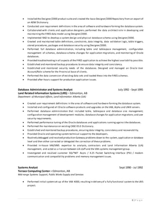 3 | P a g e
 Installed the Designer/2000 product suiteand created the base Designer/2000 Repository from an export of
an ADW Dictionary.
 Conducted user requirement definitions in the area of software and hardware forming the databasesystem.
 Collaborated with clients and application designers; performed the data architect role in developing and
maintaining the FIRES data model using Designer/2000.
 Implemented RAD to develop a system design and physical database schema using Designer/2000.
 Created and maintained table definitions, constraints, data integrity, data validation l ogic, table triggers,
stored procedures, packages and database security using Designer/2000.
 Performed full database administration, including table and tablespace management, configuration
management of schemas, database schema changes for application migrations, and monitoring of Oracle
databases.
 Provided troubleshootingin all aspects of the FIRES application to achieve the highest availability possible.
 Established and monitored backup procedures to ensure data integrity and consistency.
 Established and monitored security needs of the databases. Designed and managed an Oracle User
Account/Role scheme for the Provincial base of clients.
 Performed the data conversion of existing data sets and loaded these into the FIRES schemas.
 Provided after-hours support for production application issues.
Database Administrator and Systems Analyst July 1992 - Sept 1995
Land Related Information Systems (LIRS) – Edmonton, AB
Department of Municipal Affairs, Land Information Alberta (LIA)
 Created user requirement definitions in the area of software and hardware forming the database system.
 Installed and configured all Oracle software products and upgrades on the VAX, Alpha and UNIX servers.
 Performed database administration that included table, tablespace and database size management;
configuration management of development modules; databasechanges for application migrations;and user
security requirements.
 Performed performance tuning of the Oracle databases and applications running agains t the databases.
 Performed the maintenance on existing CASE V5.0 Dictionary.
 Established and monitored backup procedures, ensuring data integrity, consistency and recoverability.
 Provided Oracle and operating system technical support to the developers.
 Routinely debugged and resolved production Gateway problems down to the system, application or database
level and then either corrected or delegated the correction of these problems.
 Provided in-house VAX/VMS expertise to analysts, contractors and Land Information Alberta (LIA)
management, and acted as a liaison between LIA staff and the VAX systems management group.
 Investigated and resolved customer SQL*NET Async / X.25 Packet Switching Interface (PSI) / modem
communication and compatibility problems and memory management issues.
Systems Analyst Sept 1990 - Jul 1992
Terrace Computing Center – Edmonton, AB
Mid-range Systems Support, Public Works Supply and Services
 Performed initial systemset-up of the VAX 4000, resultingin delivery of a fully functional system to the LRIS
project.
 