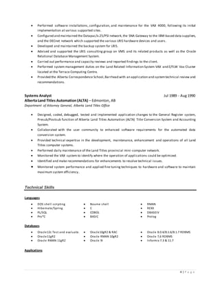 4 | P a g e
 Performed software installations, configuration, and maintenance for the VAX 4000, following its initial
implementation at various supported sites.
 Configured and maintained the Datapac/x.25/PSI network,the SNA Gateway to the IBM-based data suppliers,
and the DECnet network which supported the various LRIS hardware devices and users.
 Developed and maintained the backup system for LRIS.
 Advised and supported the LRIS consulting group on VMS and its related products as well as the Oracle
Relational Database Management System.
 Carried out performance and capacity reviews and reported findings to the client.
 Performed system management duties on the Land Related Information System VAX and E/FLW Vax Cluster
located at the Terrace Computing Centre.
 Provided the Alberta Correspondence School,Barrhead with an application and systemtechnical review and
recommendations.
Systems Analyst Jul 1989 - Aug 1990
Alberta Land Titles Automation (ALTA) – Edmonton, AB
Department of Attorney General, Alberta Land Titles Office
 Designed, coded, debugged, tested and implemented application changes to the General Register system,
Presub/Postsub function of Alberta Land Titles Automation (ALTA) Title Conversion System and Accounting
System.
 Collaborated with the user community to enhanced software requirements for the automated data
conversion system.
 Provided technical expertise in the development, maintenance, enhancement and operations of all Land
Titles computer systems.
 Performed daily maintenance of the Land Titles provincial mini -computer network.
 Monitored the VAX system to identify where the operation of applications could be optimized.
 Identified and make recommendations for enhancements to resolve technical issues.
 Monitored system performance and applied fine tuning techniques to hardware and software to maintain
maximum system efficiency.
Technical Skills
Languages
 DOS shell scripting
 Hibernate/Spring
 Bourne shell
 C
 RMAN
 REXX
 PL/SQL  COBOL  DBASEIV
 Pro*C  BASIC  Prolog
Databases
 Oracle12c Test and evaluate.  Oracle10gR2 & RAC  Oracle 8.0.4/8.1.6/8.1.7 RDBMS
 Oracle11gR2  Oracle RMAN 10gR2  Oracle 7,6 RDBMS
 Oracle RMAN 11gR2  Oracle 9i  Informix 7.3 & 11.7
Applications
 