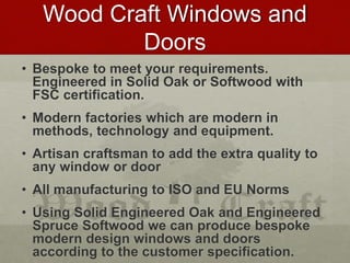 Wood Craft Windows and
Doors
• Bespoke to meet your requirements.
Engineered in Solid Oak or Softwood with
FSC certification.
• Modern factories which are modern in
methods, technology and equipment.
• Artisan craftsman to add the extra quality to
any window or door
• All manufacturing to ISO and EU Norms
• Using Solid Engineered Oak and Engineered
Spruce Softwood we can produce bespoke
modern design windows and doors
according to the customer specification.
 