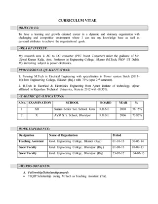 CURRICULUM VITAE
OBJECTIVES:
To have a learning and growth oriented career in a dynamic and visionary organization with
challenging and competitive environment where I can use my knowledge base as well as
personal attributes to achieve the organizational goals.
AREA OF INTREST:
My research area is AC to DC converter (PFC boost Converter) under the guidance of Mr.
Ujjwal Kumar Kalla, Asst. Professor at Engineering College, Bikaner (M.Tech, PhD* IIT Delhi).
My interesting subject is power electronics.
PROFESSIONAL QUALIFICATONS:
1. Pursuing M.Tech in Electrical Engineering with specialization in Power system Batch (2013-
15) from Engineering College, Bikaner (Raj.) with 73% (upto 2nd semester).
2. B.Tech in Electrical & Electronics Engineering from Ajmer institute of technology, Ajmer
affiliated to Rajasthan Technical University, Kota in 2012 with 68.35%.
ACADEMIC QUALIFICATIONS:
S.No. EXAMINATION SCHOOL BOARD YEAR %
1 XII Suman Senior Sec. School, Kota R.B.S.E 2008 58.15%
2 X AVM S. S. School, Bharatpur R.B.S.E 2006 73.83%
WORK EXPERIENCE:
Designation Name of Organization Period
Teaching Assistant Govt. Engineering College, Bikaner (Raj.) 01-10-13 30-03-14
Guest Faculty Govt. Engineering College, Bharatpur (Raj.) 01-08-13 01-09-13
Guest Faculty Govt. Engineering College, Bharatpur (Raj) 23-07-12 04-05-13
AWARDS OBTAINED:
A. Fellowship/Scholarship awards
 TEQIP Scholarship during M.Tech as Teaching Assistant (TA).
 