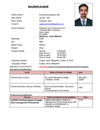 RAJESH.S.NAIR
Father's Name : N Sankaranarayanan Nair
Date of Birth : July,08, 1981
Place of Birth : Palakkad, India
Email Id : rajeshsnambrath@yahoo.co.in
Present Address : Al-Moyyed Air Conditioning WLL
“A”Grade MEP Contractor,
Doha ,Qatar
PO:24963
Mobile no: +974-70562143
Nationality : Indian
Sex : Male
Marital Status : Married
Religion : Hindu
Passport Details : Number : K 8438335
Date of issue : 20-02-2013
Date of expiry : 19-02-2023
Place of issue : Dubai,UAE
Languages Spoken : English, Hindi, Malayalam, Arabic, & Tamil
Languages Written : English, Hindi, Malayalam
Application For the Post Of : Store keeper(Spareparts),warehouse Supervisor,inventory & Logistics.
Educational Qualification :
Level Name of school & college year
(PreUniversity Course) Sri LakshmiNarayana College
,Palakkad, Kerala
2001 NOT
COMP
School Secondary Leaving Certificate Govt.Voccational.Higher Secondary
School
Thiruvilwamala,Trichur,Kerala
1999
Professional Qualification :
Course Name of Institute & Accreditation Year
CLSCMP (Certified Logistics & Supply
Chain management Professional)
Zabeel International Institute of
Management &Technology,Dubai,UAE.
Attested by KHDA(Ministry of
Education, Dubai)
2014
 