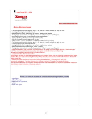 2
Amer Group 2011 – 2014
http://www.amer-group.com
-Senior Sales teams leaders
- Convincing prospective clients that your agency is the right one to handle their sale and agree the terms
- Arranging advertising to promote the property
- Sending out details of new properties on the market to people on your database
- Finding buyers in a position to proceed with purchase and willing to pay an acceptable price
- collecting information about a property and arranging for photographs
- visiting and talking to the buyer about the project wish to buy
- Offering all company projects the properties for sale;
- making sure that a price is agreed that is acceptable to both buyer and the company
- Convincing prospective clients that your agency is the right one to handle their sale and agree the terms
- Arranging advertising to promote the property
- Sending out details of new properties on the market to people on your database
- Making appointments and showing buyers around a property
- Finding buyers in a position to proceed with purchase and willing to pay an acceptable price
- Sales teams leaders must know their company's mission, as well as the products and services it offers, inside and
out. They must be passionate about reaching sales goals, constantly aiming to instill a strong
work ethic in their team members. When it comes to training,
- sales team leaders often must show how
products and services are used, explaining the history and value of buying them. In addition to preparing a team, sales
leaders often have to do some selling themselves. They also set up bonuses and incentives for members of a team to
keep morale high.
- Sales team leaders are not only in charge of leading a staff that helps a company reach, and even
surpass, its sales goals. They also interview, hire and train members of the team, then assign territories
and help manage existing accounts and develop new ones. Sales team leaders not only must oversee and schedule a
team but also keep it motivated and working as a unit.
From 2014 till now working as a free license in many different job like
- Travel Agent
- Airlines Passengers
- Real Estates and Contracting
- Customs
- Import and Export
 