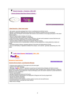 4
Network Corporate ( Timeshare ) 2002 / 2007
( Domina Gardenia Plaza Resort Sharm El Sheikh )
http://www.gardeniaplazahotel.com
- Sales Executive – Sales Team Leader
- Sell vacation ownership packages face to face in a professional and ethical manner.
- Maintain a professional relationship with owners & Club members to develop trust and commitment.
- Maintain open and frequent communication with owners & Club members to encourage participation in the owner
referral program.
- Attend all required sales meetings and training.
- Present purchase offers to sellers for consideration.
- Confer with escrow companies, lenders, home inspectors, and pest control operators to ensure that terms and
conditions of purchase agreements are met before closing dates.
- Interview clients to determine what kinds of properties they are seeking.
- Prepare documents such as representation contracts, purchase agreements, closing statements, deeds and
leases.
- Coordinate property closings, overseeing signing of documents and disbursement of funds.
- Act as an intermediary in negotiations between the company and customer , generally representing one or the
other.
FedEx Federal Express ( Head Quarter ) 1999 – 2002
Managed by Egypt Express
http://www.fedex.com
Customer Service Agent - Local Operation Manager
- Customer service agent as of Trace agent and call center agent
- Customs Trace Agent (Primary)
- Manage ( FedEX ) EGYPT operations by planning and implementing strategies and tactics to ensure
improvement in both service and transit time performance whilst managing costs. develop automation to speed up
delivery and clearance tools deployment. Improve & Manage courier and customs clearance to preset standards &
adherence to local regulations.
- Primary responsibilities:
- Manage all operational activity for the Country.
- Ensure the effective implementation and deployment of Regional and Country programmers'.
- Set security operation standards.
- Identify commercial opportunities.
- Evaluate procedures and methods to achieve optimum service and cost performance.
- Ensure that the team is provided with clear direction.
- Maadi branch manager
 
