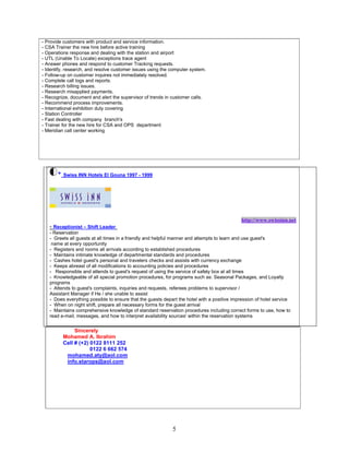 5
- Provide customers with product and service information.
- CSA Trainer the new hire before active training
- Operations response and dealing with the station and airport
- UTL (Unable To Locate) exceptions trace agent
- Answer phones and respond to customer Tracking requests.
- Identify, research, and resolve customer issues using the computer system.
- Follow-up on customer inquires not immediately resolved.
- Complete call logs and reports.
- Research billing issues.
- Research misapplied payments.
- Recognize, document and alert the supervisor of trends in customer calls.
- Recommend process improvements.
- International exhibition duty covering
- Station Controller
- Fast dealing with company branch's
- Trainer for the new hire for CSA and OPS department
- Meridian call center working
* Swiss INN Hotels El Gouna 1997 - 1999
http://www.swissinn.net
- Receptionist – Shift Leader
- Reservation
- Greets all guests at all times in a friendly and helpful manner and attempts to learn and use guest's
name at every opportunity
- Registers and rooms all arrivals according to established procedures
- Maintains intimate knowledge of departmental standards and procedures
- Cashes hotel guest's personal and travelers checks and assists with currency exchange
- Keeps abreast of all modifications to accounting policies and procedures
- Responsible and attends to guest's request of using the service of safety box at all times
- Knowledgeable of all special promotion procedures, for programs such as: Seasonal Packages, and Loyalty
programs
- Attends to guest's complaints, inquiries and requests, referees problems to supervisor /
Assistant Manager if He / she unable to assist
- Does everything possible to ensure that the guests depart the hotel with a positive impression of hotel service
- When on night shift, prepare all necessary forms for the guest arrival
- Maintains comprehensive knowledge of standard reservation procedures including correct forms to use, how to
read e-mail, messages, and how to interpret availability sources' within the reservation systems
Sincerely
Mohamed A. Ibrahim
Cell # (+2) 0122 8111 252
0122 6 662 574
mohamed.aty@aol.com
info.starops@aol.com
 
