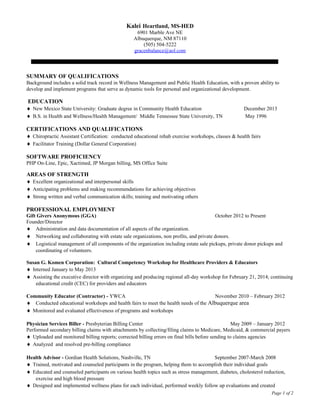 Kalei Heartland, MS-HED
6901 Marble Ave NE
Albuquerque, NM 87110
(505) 504-5222
gracenbalance@aol.com
SUMMARY OF QUALIFICATIONS
Background includes a solid track record in Wellness Management and Public Health Education, with a proven ability to
develop and implement programs that serve as dynamic tools for personal and organizational development.
EDUCATION
♦ New Mexico State University: Graduate degree in Community Health Education December 2013
♦ B.S. in Health and Wellness/Health Management/ Middle Tennessee State University, TN May 1996
CERTIFICATIONS AND QUALIFICATIONS
♦ Chiropractic Assistant Certification: conducted educational rehab exercise workshops, classes & health fairs
♦ Facilitator Training (Dollar General Corporation)
SOFTWARE PROFICIENCY
PHP On-Line, Epic, Xactimed, JP Morgan billing, MS Office Suite
AREAS OF STRENGTH
♦ Excellent organizational and interpersonal skills
♦ Anticipating problems and making recommendations for achieving objectives
♦ Strong written and verbal communication skills; training and motivating others
PROFESSIONAL EMPLOYMENT
Gift Givers Anonymous (GGA) October 2012 to Present
Founder/Director
♦ Administration and data documentation of all aspects of the organization.
♦ Networking and collaborating with estate sale organizations, non profits, and private donors.
♦ Logistical management of all components of the organization including estate sale pickups, private donor pickups and
coordinating of volunteers.
Susan G. Komen Corporation: Cultural Competency Workshop for Healthcare Providers & Educators
♦ Interned January to May 2013
♦ Assisting the executive director with organizing and producing regional all-day workshop for February 21, 2014; continuing
educational credit (CEC) for providers and educators
Community Educator (Contractor) - YWCA November 2010 – February 2012
♦ Conducted educational workshops and health fairs to meet the health needs of the Albuquerque area
♦ Monitored and evaluated effectiveness of programs and workshops
Physician Services Biller - Presbyterian Billing Center May 2009 – January 2012
Performed secondary billing claims with attachments by collecting/filing claims to Medicare, Medicaid, & commercial payers
♦ Uploaded and monitored billing reports; corrected billing errors on final bills before sending to claims agencies
♦ Analyzed and resolved pre-billing compliance
Health Advisor - Gordian Health Solutions, Nashville, TN September 2007-March 2008
♦ Trained, motivated and counseled participants in the program, helping them to accomplish their individual goals
♦ Educated and counseled participants on various health topics such as stress management, diabetes, cholesterol reduction,
exercise and high blood pressure
♦ Designed and implemented wellness plans for each individual, performed weekly follow up evaluations and created
Page 1 of 2
 