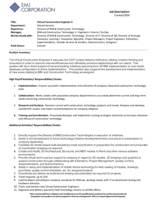Job Description
Created2016
There may beadditions, deletions and modifications to thequalifications and functions ofthis job periodically.
Employees must perform all duties assigned to them by management. EMJ is an Equal Opportunity Employer.
Title: Virtual Construction Engineer II
Department: Shared Services
Reports to: Director of BIM& Construction Technology
Manages: BIMand Construction Technology Jr. Engineers / Interns / Co-Ops
Works closely with: Director of BIM& Construction Technology, Director of IT, Directorof QA, Director of Strategic
Initiatives, Learning + Innovation Specialist, Project Managers, Project Engineers, Estimators,
Superintendents, Outside Services & Vendors, Subcontractors, Designers
FLSA Status: Exempt
Position Summary:
The Virtual Construction Engineer II executes the C2C® project delivery method by utilizing creative thinking and
innovation in order to improve internal efficiencies and ultimately enhance relationships with our clients. This
position will be in direct support of several exciting initiatives spanning from 3D BIM implementation to cost model
database configuration to drone implementation. This position also supports the development and implementation
of new areas relating to BIM and Construction Technology as assigned.
High Payoff Activities/ Responsibilities/Duties:
1. Implementation: Ensures successful implementation and utilization of company advocated construction technology
tools.
2. Collaboration: Works closely with associated company departments to accurately determine current and long-term
needs concerning construction technology.
3. Research and Analysis: Remains current with construction technology products and trends. Analyzes and develops
cost/benefit studies and makes recommendations for company adoption
4. Training and Coordination: Proactively develops and implements training strategies and tactics to increase utilization
and efficacy of construction technology.
Additional Activities/ Responsibilities/Duties:
1. Directly support the Director of BIM/Construction Technologies in execution of initiatives.
2. Assist in the development of future technology initiative development/vision and assist in presentation to
company leadership.
3. Facilitate 3D model-based multi-disciplinary trade coordination in preparation for construction and production
of coordination drawings as required.
4. Create and modify 3D Architectural, Structural, and MEP models in Revit and other various software
environments.
5. Provide virtual and in-person support to company in regard to 3D models, 2D drawings and graphics to
support construction through collaborating with Estimators, Project Management, Quality Control,
Superintendents, and Subcontractors.
6. Assist in setup and implementation of mobile device technology for field viewing of models, drawings,
punchlists, quality control checklists, etc. for assigned projects.
7. Coordinate and deliver as-built/record drawing documentation as required for projects.
8. Travel required, up to 15%
9. Lead hardware and software company standards for BIMuse, working closely with IT on benchmark testing and
hardware selection.
10. Trains and mentors new Virtual Construction Engineers.
11. Organizes and delivers quarterly Field Technology Forums to all EMJ offices.
 