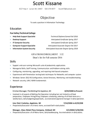 Scott Kissane
3527 Hwy II Larsen WI, 54947 920-379-9077 Itscott70@outlook.com
Objective
To seek a position in Information Technology
Education
Fox Valley Technical College
 Help Desk Support Specialist Technical Diploma Earned Fall 2016
 Desktop Support Anticipated Certificate Spring 2017
 IT Computer Security Anticipated Certificate Spring 2017
 Computer Support Specialist Anticipated Associate Degree Fall 2017
 Information System Security Anticipated Associate Degree Spring 2018
GPA FROM ENROLLMENT 3.52
Dean’s list for Fall semester 2016
Skills
 Support end-user running Microsoft suite of productivity applications
 Managerial Skills, Staff Training, Communication and Problem-solving skills
 Configuring, maintaining, upgrading, and repairing Intel-based computers
 Experienced with Penetration testing tools techniques for Networks and computer system
 Windows Server 2012 R2 Configuration, Active Directory, Monitoring and troubleshooting
 Network security, LAN / WAN Fundamentals
Experience
Kitchen Manager, The Melting Pot Appleton, WI 8/29/2008 to Present
 Involved in all aspects of Melting Pot Operation Including but not limited to all food
preparation, Employee Hiring/firing, Employee scheduling, ordering of all food items on a
weekly basis, daily budgeting/paperwork, assisted owners/general manager in daily operation.
Line Chef, Frattelos, Appleton, WI 7/14/2006 to 8/29/208
 Preparation/Execution of al menu items, assisted Chef in daily duties.
Manager, Glass Nickel Pizza Company, Oshkosh WI 4/1/2004/ 6/30/206
 Preparation/Execution of all Menu items, daily bookkeeping, Assisted owners in daily duties.
 