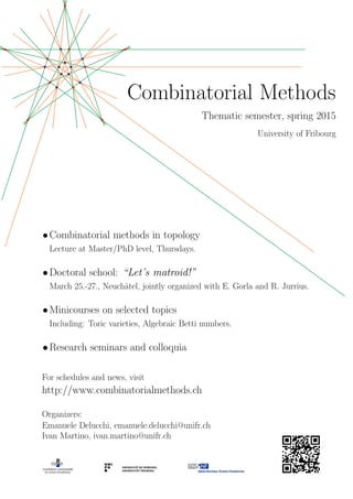 Combinatorial Methods
Thematic semester, spring 2015
University of Fribourg
•Combinatorial methods in topology
Lecture at Master/PhD level, Thursdays.
•Doctoral school: “Let’s matroid!”
March 25.-27., Neuchˆatel, jointly organized with E. Gorla and R. Jurrius.
•Minicourses on selected topics
Including: Toric varieties, Algebraic Betti numbers.
•Research seminars and colloquia
For schedules and news, visit
http://www.combinatorialmethods.ch
Organizers:
Emanuele Delucchi, emanuele.delucchi@unifr.ch
Ivan Martino, ivan.martino@unifr.ch
 