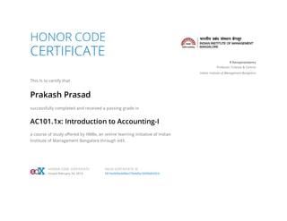 HONOR CODE
CERTIFICATE
This is to certify that
Prakash Prasad
successfully completed and received a passing grade in
AC101.1x: Introduction to Accounting-I
a course of study oﬀered by IIMBx, an online learning initiative of Indian
Institute of Management Bangalore through edX.
R Narayanaswamy
Professor, Finance & Control
Indian Institute of Management Bangalore
HONOR CODE CERTIFICATE
Issued February 24, 2016
VALID CERTIFICATE ID
5816e069ad4f4e279eb0bc3600b82054
 