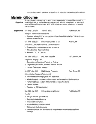 1875 Michigan Ave C5, Marysville, MI 48040 | (810) 824-8523 | marniekilbourne@gmail.com
Marnie Kilbourne
Objective
Accomplished professional looking for an opportunity to reestablish myself in
new industries, or one’s already experienced, with an opportunity to learn and
grow while applying my own work ethic, experience and education to benefit
my employer.
Experience Dec 2015 – Jan 2016 Talmer Bank Port Huron, MI
Mortgage Administrative Assistant
 Assisted with audit of all mortgage and loan files obtained when Talmer bought
out any smaller banks.
Dec 2011 – Feb 2014 Behavioral Center of MI Warren, MI
Accounting Clerk/Administrative Assistant to CFO
 Processed accounts payable and receivable
 Misc. Banking Responsibilities
 Assisted CFO as Directed
Mar 2011 – Dec 2011 McLaren Macomb Mt. Clemens, MI
Diagnostic Imaging Clerk
 Scheduled and Registered Patients for Testing
 Organized, processed, and filed medical records
 Human Resources support
Jun 2007 – Mar 2009 K&K Screw Products East China, MI
Administrative Assistant/Receptionist
 Processed accounts payable and receivable
 Worked reception answering telephones and supporting client meetings
 Performed large portion of Human Resources functions
 Clerical support
 Assisted to GM as directed
Mar 2005 – Apr 2007 Sylvan Learning Center Fort Gratiot, MI
Teacher
 Taught children grades K-12
 Executed student lessons
 Prepared lesson plans
 Administered quizzes and tests
 Maintained student records
 Provided one-on-one assistance to help children understand classroom
concepts
 