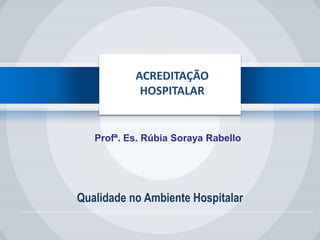 Qualidade no Ambiente Hospitalar
ACREDITAÇÃO
HOSPITALAR
Profª. Es. Rúbia Soraya Rabello
 