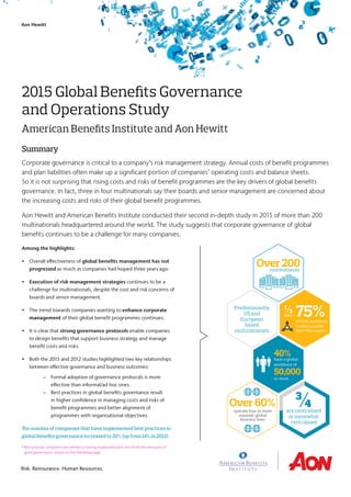 2015 Global Benefits Governance
and Operations Study
American Benefits Institute and Aon Hewitt
Summary
Among the highlights:
• Overall effectiveness of global benefits management has not
progressed as much as companies had hoped three years ago.
•  Execution of risk management strategies continues to be a
challenge for multinationals, despite the cost and risk concerns of
boards and senior management.
• The trend towards companies wanting to enhance corporate
management of their global benefit programmes continues.
• It is clear that strong governance protocols enable companies
to design benefits that support business strategy and manage
benefit costs and risks.
• Both the 2015 and 2012 studies highlighted two key relationships
between effective governance and business outcomes:
	 – Formal adoption of governance protocols is more
effective than informal/ad hoc ones
	 – Best practices in global benefits governance result
in higher confidence in managing costs and risks of
benefit programmes and better alignment of
programmes with organisational objectives
The number of companies that have implemented best practices in
global benefits governance increased to 20% (up from 14% in 2012).
* Best practice companies are defined as having established each one of the five measures of
good governance, shown on the following page.
Over200
40%
Over60%
50,000
⅓
¾
75%Predominantly
US and
European
based
multinationals
of their workforce
located outside
their HQ country
operate four or more
separate global
business lines
are centralised
or somewhat
centralised
have a global
workforce of
or more
have
multinationals
Corporate governance is critical to a company’s risk management strategy. Annual costs of benefit programmes
and plan liabilities often make up a significant portion of companies’ operating costs and balance sheets.
So it is not surprising that rising costs and risks of benefit programmes are the key drivers of global benefits
governance. In fact, three in four multinationals say their boards and senior management are concerned about
the increasing costs and risks of their global benefit programmes.
Aon Hewitt and American Benefits Institute conducted their second in-depth study in 2015 of more than 200
multinationals headquartered around the world. The study suggests that corporate governance of global
benefits continues to be a challenge for many companies.
Risk. Reinsurance. Human Resources.
Aon Hewitt
 