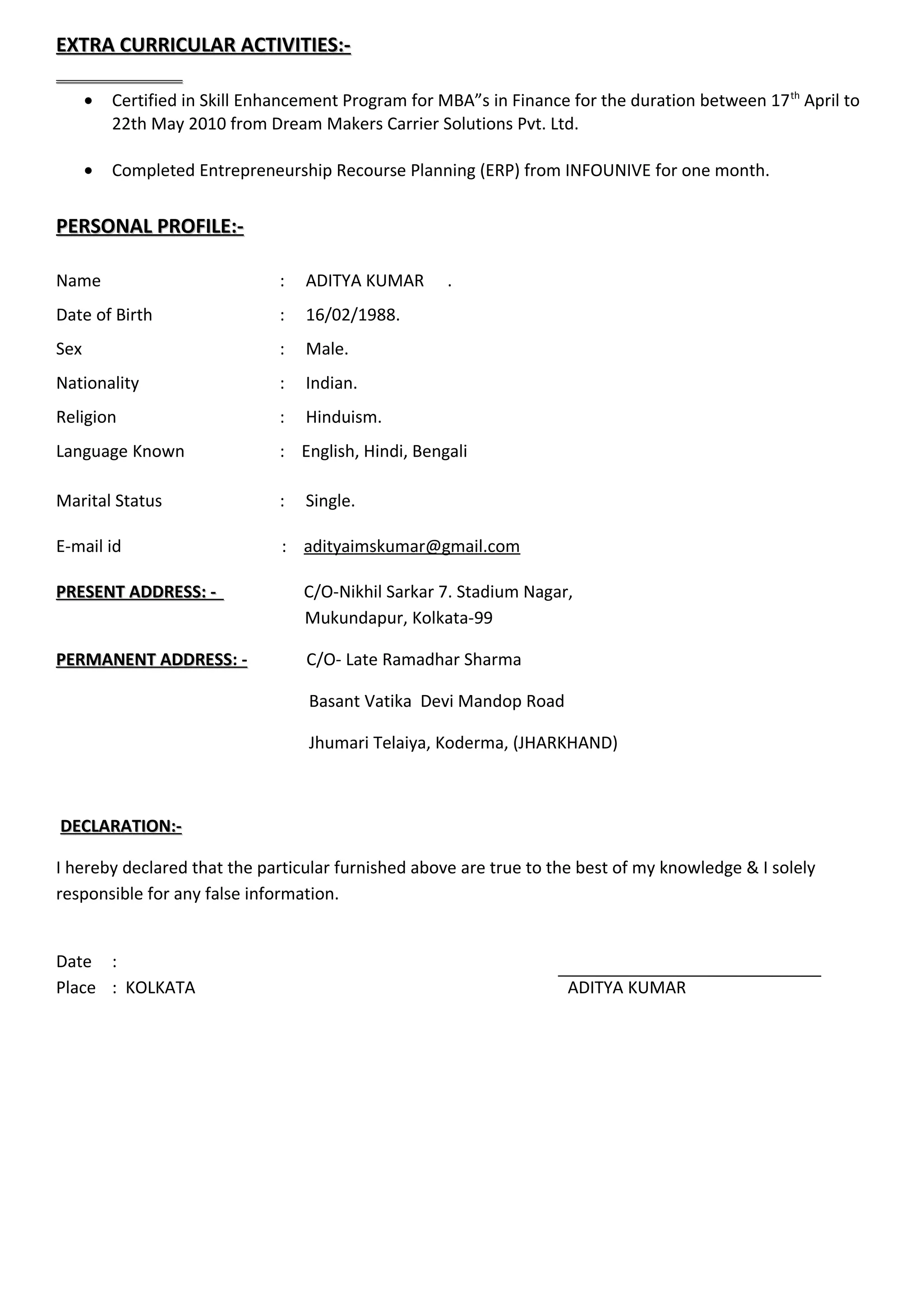 EXTRA CURRICULAR ACTIVITIES:-EXTRA CURRICULAR ACTIVITIES:-
• Certified in Skill Enhancement Program for MBA”s in Finance for the duration between 17th
April to
22th May 2010 from Dream Makers Carrier Solutions Pvt. Ltd.
• Completed Entrepreneurship Recourse Planning (ERP) from INFOUNIVE for one month.
PERSONAL PROFILE:-PERSONAL PROFILE:-
Name : ADITYA KUMAR .
Date of Birth : 16/02/1988.
Sex : Male.
Nationality : Indian.
Religion : Hinduism.
Language Known : English, Hindi, Bengali
Marital Status : Single.
E-mail id : adityaimskumar@gmail.com
PRESENT ADDRESS: -PRESENT ADDRESS: - C/O-Nikhil Sarkar 7. Stadium Nagar,
Mukundapur, Kolkata-99
PERMANENT ADDRESSPERMANENT ADDRESS: - C/O- Late Ramadhar Sharma
Basant Vatika Devi Mandop Road
Jhumari Telaiya, Koderma, (JHARKHAND)
DECLARATION:-DECLARATION:-
I hereby declared that the particular furnished above are true to the best of my knowledge & I solely
responsible for any false information.
Date :
Place : KOLKATA ADITYA KUMAR
 
