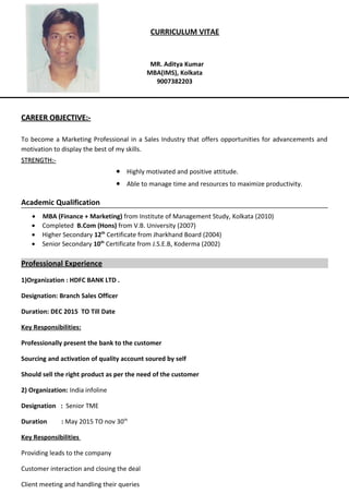 CURRICULUM VITAE
MR. Aditya Kumar
MBA(IMS), Kolkata
9007382203
CAREER OBJECTIVE:-CAREER OBJECTIVE:-
To become a Marketing Professional in a Sales Industry that offers opportunities for advancements and
motivation to display the best of my skills.
STRENGTH:-STRENGTH:-
• Highly motivated and positive attitude.
• Able to manage time and resources to maximize productivity.
Academic Qualification
• MBA (Finance + Marketing) from Institute of Management Study, Kolkata (2010)
• Completed B.Com (Hons) from V.B. University (2007)
• Higher Secondary 12th
Certificate from Jharkhand Board (2004)
• Senior Secondary 10th
Certificate from J.S.E.B, Koderma (2002)
Professional Experience
1)Organization : HDFC BANK LTD .
Designation: Branch Sales Officer
Duration: DEC 2015 TO Till Date
Key Responsibilities:
Professionally present the bank to the customer
Sourcing and activation of quality account soured by self
Should sell the right product as per the need of the customer
2) Organization: India infoline
Designation : Senior TME
Duration : May 2015 TO nov 30th
Key Responsibilities
Providing leads to the company
Customer interaction and closing the deal
Client meeting and handling their queries
 