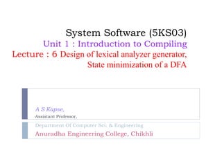 System Software (5KS03)
Unit 1 : Introduction to Compiling
Lecture : 6 Design of lexical analyzer generator,
State minimization of a DFA
A S Kapse,
Assistant Professor,
Department Of Computer Sci. & Engineering
Anuradha Engineering College, Chikhli
 