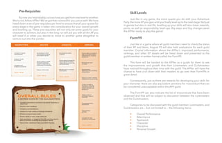 18
18
	 Skill Levels
	
	 Just like in any game, the more quests you do with your Adventure
Party,the moreXP you gain until you finally level up to the next stage.Not just
in games but also in real life, levelling up your skills will also mean rewards,
perks, as well as responsibility level-ups. Big steps and big changes await
the A99er ready to play the game!
	 Form99
	
	 Just like in a game where all guild members need to check the status
of their XP and items, August 99 will also hold evaluations for each guild
member. Crucial information about the A99er’s improved performance,
rankings, and other XP details will be listed down and presented to the
guild member in written format called the Form99.
	 This form will be handed to the A99er as a guide for them to see
the improvements and growth that their Loremasters and Guildmasters
have noticed throughout their time with the guild. The A99er will have the
chance to have a sit down with their masters to go over their Form99s in
great detail.
	 Consequently, just as there are rewards for developing your skills for
your character, there are also equivalent sanctions for misconduct that can
be considered unacceptable within the A99 guild.
	
	 The Form99 can also indicate the list of misconducts that have been
observed and that will be subject to discussion between the Loremasters
and the Guildmasters.
	
	 Categories to be discussed with the guild member, Loremasters, and
Guildmasters are — but not limited to — the following items:
	 •	 Overall Performance
	 •	 Attendance
	 •	 Teamwork
	 •	 Character
	 •	 Discipline
	 •	 Personal Growth
	 Pre-Requisites
	
	 By now you’re probably curious how you get from one level to another.
Worry not,fellow A99er! We’ve got that covered for you just as well.We have
listed down a set of pre-requisites per level to ensure that all your quests for
every stage in the game is taken into consideration for your overall growth
and levelling up. These pre-requisites will not only set some goals for your
character to achieve, but also in the long run will aid you with all the XP you
will need if or when you decide to move to another game altogether to
venture out into the yonder.
 