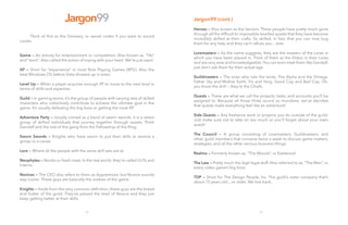 32
Jargon99
	 Think of this as the Glossary, or secret codes if you want to sound
cooler.
Game — An activity for entertainment or competition. Also known as, “life”
and “work”. Also called the action of toying with your heart. We’re just sayin’.
XP — Short for “experience” in most Role Playing Games (RPG). Also the
best Windows OS before Vista showed up in town.
Level Up — When a player acquires enough XP to move to the next level in
terms of skills and expertise.
Guild — In gaming terms, it’s the group of people with varying sets of skilled
characters who collectively contribute to achieve the ultimate goal in the
game. It’s usually defeating the big boss or getting the most XP.
Adventure Party — Usually coined as a band of sworn swords, it is a select
group of skilled individuals that journey together through quests. Think
Gandalf and the rest of the gang from the Fellowship of the Ring.
Sworn Swords — Knights who have sworn to put their skills to service a
group or a cause.
Lore — Where all the people with the same skill sets are at.
Neophytes — Noobs or fresh meat. In the real world, they’re called OJTs and
Interns.
Novices — The CEO also refers to them as Apprentices, but Novice sounds
way cooler. These guys are basically the rookies of the game.
Knights — Aside from the very common definition, these guys are the bread
and butter of the guild. They’ve passed the level of Novice and they just
keep getting better at their skills.
33
Jargon99 (cont.)	
	
Heroes — Also known as the Seniors. These people have pretty much gone
through all the difficult to impossible levelled quests that they have become
incredibly skilled at their crafts. So skilled, in fact, that you can now bug
them for any help and they can’t refuse you... ever.
Loremasters — As the name suggests, they are the masters of the Lores in
which you have been placed in. Think of them as the Elders in their Lores
and are very wise and knowledgeable.You can even treat them like Gandalf,
just don’t ask them for their actual age.
Guildmasters — The ones who rule the lands. The Alpha and the Omega.
Father Sky and Mother Earth. Yin and Yang. Good Cop and Bad Cop. Oh,
you know the drill — they’re the Chiefs.
Quests — These are what we call the projects, tasks, and accounts you’ll be
assigned to. Because all those three sound so mundane, we’ve decided
that quests make everything feel like an adventure!
Side Quests — Any freelance work or projects you do outside of the guild.
Just make sure not to take on too much or you’ll forget about your main
quest!
The Council — A group consisting of Loremasters, Guildmasters, and
other guild members that convene twice a week to discuss game matters,
strategies, and all the other serious business things.
Realms — Formerly known as, “The Woods”, or Eastwood.
The Law — Pretty much the legit legal stuff. Also referred to as, “The Man”, or
every video game’s big boss.
TDP — Short for The Design People, Inc. The guild’s sister company that’s
about 15 years old... or older. We lost track.
 