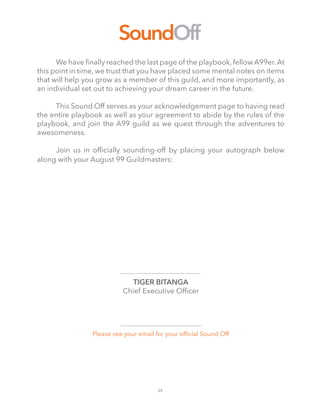 34
SoundOff
	 We have finally reached the last page of the playbook, fellow A99er.At
this point in time, we trust that you have placed some mental notes on items
that will help you grow as a member of this guild, and more importantly, as
an individual set out to achieving your dream career in the future.
	
	 This Sound Off serves as your acknowledgement page to having read
the entire playbook as well as your agreement to abide by the rules of the
playbook, and join the A99 guild as we quest through the adventures to
awesomeness.
	
	 Join us in officially sounding-off by placing your autograph below
along with your August 99 Guildmasters:
TIGER BITANGA
Chief Executive Officer
Please see your email for your official Sound Off
 