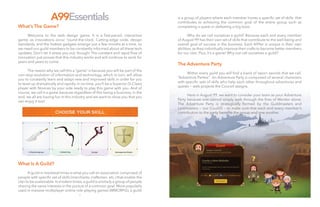 6
A99Essentials
7
is a group of players where each member hones a specific set of skills that
contributes to achieving the common goal of the entire group such as
completing a quest or defeating a big boss.
	
	 Why do we call ourselves a guild? Because each and every member
of August 99 has their own set of skills that contribute to the well-being and
overall goal of success in the business. Each A99er is unique in their own
abilities, as they individually improve their crafts to become better members
for our clan. Plus, it’s a game! Why not call ourselves a guild?
The Adventure Party
	
	 Within every guild you will find a band of sworn swords that we call,
“Adventure Parties”. An Adventure Party is composed of several characters
with specific sets of skills who help each other throughout adventures and
quests — web projects the Council assigns.
	
	 Here in August 99, we want to consider your team as your Adventure
Party because one cannot simply walk through the fires of Mordor alone.
The Adventure Party is strategically formed by the Guildmasters and
Loremasters — our Council — to make sure that each and every member’s
contribution to the party benefits the group and one another.
What’s The Game?
	
	 Welcome to the web design game. It is a fast-paced, interactive
game, as innovations occur ‘round-the-clock. Cutting-edge code, design
standards, and the hottest gadgets emerge just a few months at a time, so
we need our guild members to be constantly informed about all these tech
updates. Don’t let it stress you out, though! The constant and rapid flow of
innovation just proves that this industry works and will continue to work for
years and years to come.
	
	 The reason why we call this a “game” is because you will be part of the
non-stop evolution of information and technology, which in turn, will allow
you to constantly learn and adapt new and improved skills in order for you
to level up dramatically and rapidly. In no time, you’ll be a Superior (S-Class)
player with Novices by your side ready to play this game with you. And of
course, we call it a game because regardless of this being a business, in the
end, we all are having fun in this industry and we want to show you that you
can enjoy it too!
What Is A Guild?
	
	 A guild in medieval times is what you call an association comprised of
people with specific set of skills (merchants, craftsmen, etc.) that enable the
clan to be sustainable.In modern times,a guild is similarly a group of people
sharing the same interests in the pursuit of a common goal. More popularly
used in massive multiplayer online role-playing games (MMORPG), a guild
 
