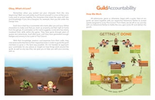 9
Okay, What’s A Lore?
	
	 Remember when you picked out your character from the very
beginning? Well, you just pretty much found yourself in a lore at that point.
Lores exist to group together the characters that share the same skill sets
and knowledge. If you are a Designer, for example, then you fall under the
Design lore.
	 Each lore is lead by a Loremaster who looks after you and your fellow
characters to make sure that you level up properly and feel right at home
from the get-go. A Loremaster, as the name suggests, is one who has clearly
mastered their skills within the game. They have gone through years of
quests and adventures, level after level, until they have generated enough
badges and armory to be a part of The Council.
	 With their knowledge, wisdom, and expertise from their crafts, they
now serve as the teachers to their respective lores in order to guide the guild
members to grow in the best way possible. Do not hesitate to approach
your Loremaster for any advice or insight on how things work around the
guild, as well as any tips they can give you to help you with your journey
with us.
GuildAccountability
How We Work
	
	 All adventures, game or otherwise, begin with a quest. Here at our
guild, we band together with our respective Adventure Parties to accept
quests assigned to us by The Council. From there, we set off on our journey
with our Adventure Parties to battle the orcs, gain some XP, and deliver the
goods.
 