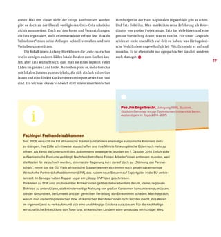 ersten Mal mit dieser Sicht der Dinge konfrontiert werden,
gibt es doch an der überall verfügbaren Coca-Cola scheinbar
nichts auszusetzen. Doch auf den Foren und Veranstaltungen,
die Tata organisiert, stellt er immer wieder erfreut fest, dass die
Teilnehmer*innen seine Anliegen schnell verstehen und sein
Vorhaben unterstützen.
Die BoBaR ist ein Anfang. Hier können die Leute zwar schon
wie in wenigen anderen Läden lokale Zutaten zum Kochen kau-
fen, aber Tata wünscht sich, dass man sie eines Tages in vielen
Läden im ganzen Land findet. Außerdem plant er, mehr Gerichte
mit lokalen Zutaten zu entwickeln, die sich einfach zubereiten
lassen und eine direkte Konkurrenz zum importierten Fast Food
sind. Ein leichtes lokales Sandwich statt einem amerikanischen
Hamburger ist der Plan. Regionalen Ingwerlikör gibt es schon.
Und Tata liebt ihn. Man merkt ihm seine Erfahrung als Koor-
dinator von großen Projekten an. Tata hat viele Ideen und eine
genaue Vorstellung davon, was zu tun ist. Für unser Gespräch
schien er nicht unendlich viel Zeit zu haben, was für togolesi-
sche Verhältnisse ungewöhnlich ist. Plötzlich steht er auf und
muss los. Er ist eben nicht nur sympathischer Idealist, sondern
auch Manager. D
Fachinput Freihandelsabkommen
Seit 2006 versucht die EU afrikanische Staaten (und andere ehemalige europäische Kolonien) dazu
zu drängen, ihre Zölle schrittweise abzuschaffen und ihre Märkte für europäische Güter noch mehr zu
öffnen. Als Kenia die Unterschrift des Abkommens verweigerte, wurden am 1. Oktober 2014 Einfuhrzölle
auf kenianische Produkte verhängt. Nachdem betroffene Firmen Arbeiter*innen entlassen mussten, weil
die Kosten für sie zu hoch wurden, stimmte die Regierung kurz darauf doch zu. „Stärkung der Partner-
schaft“, nennt das die EU. Viele afrikanische Staaten wehren sich immer noch ­gegen das einseitige
Wirtschafts-Partnerschaftsabkommen (EPA), das zudem neue Steuern auf Exportgüter in die EU verbie-
ten soll. Im Senegal haben Rapper sogar ein „Stopp EPA“-Lied geschrieben.
Parallelen zu TTIP sind unübersehbar. Kritiker*innen geht es dabei ebenfalls darum, kleine, regionale
Betriebe zu unterstützen, statt minderwertige Nahrung von großen Konzernen konsumieren zu müssen,
die der Gesundheit, der Umwelt und der gerechten Verteilung von Einkommen schaden. Man fragt sich,
warum man es den togolesischen bzw. afrikanischen Hersteller*innen nicht leichter macht, ihre Waren
im eigenen Land zu verkaufen und sich eine unabhängige Existenz aufzubauen. Für die nachhaltige
wirtschaftliche Entwicklung von Togo bzw. afrikanischen Ländern wäre genau das ein richtiger Weg.
Pao Jim Engelbrecht, Jahrgang 1995, Student,
Studium Generale an der Technischen Universität Berlin,
Auslandsjahr in Togo 2014–2015
17
 