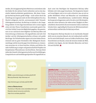 werden, die sich gegenseitig beim Wachstum unterstützen oder
den Boden für die nächste Frucht vorbereiten und so eine dau-
erhafte Bodenfruchtbarkeit gewährleisten. Mit dieser Strate-
gie hat BioCoop bereits große Erfolge – nicht zuletzt durch die
Schaffung von insgesamt mehr als 800 Arbeitsplätzen bis 2014.
Ähnlich erfolgreich sind die „environmental clubs“ (Umwelt-
Arbeitsgemeinschaften), die BioCoop in Schulen in der Umge-
bung anbietet. So wie Ange Imanishimwe sich in seiner Jugend
schon mit dem Thema Umweltschutz auseinander gesetzt hat,
wird hier Schüler*innen die Möglichkeit gegeben, dies gemein-
sam zu tun und durch einen Begleiter von BioCoop Ideen und
Unterstützung zu bekommen. Die Jugendlichen sind sehr froh
darüber und die Arbeitsgemeinschaften erfreuen sich großer
Nachfrage. Die Teilnehmenden eignen sich einen hohen Kennt-
nisstand und ein gutes Verständnis über ökologische Zusam-
menhänge und die Auswirkungen ihres Verhaltens an. Gemein-
sam versuchen sie, in ihren Familien, Schulen und Dörfern für
mehr Aufklärung zu sorgen und gemeinschaftlich Projekte wie
beispielsweise Pflanzaktionen durchzuführen. BioCoop bietet
neben den Umwelt-Arbeitsgemeinschaften auch Fortbildungen,
Computerkurse und Ausbildungsstipendien für Jugendliche an.
Auch unter den Beteiligten der Kooperative BioCoop selbst
befinden sich viele junge Erwachsene. Die Kooperative basiert
auf Freiwilligkeit und so ist es sehr erfreulich, dass sie sich so
großer Beliebtheit erfreut und Menschen aus verschiedenen
Berufsfeldern (Gesundheitswesen, Landwirtschaft, Bildung)
der Kooperative beigetreten und in ihr aktiv sind. Wie beispiels-
weise der Lehrer Sylvestre, der neben seiner Tätigkeit als Ober-
schullehrer ehrenamtlich die environmental clubs in mehreren
Schulen leitet, regelmäßig die Situation der Milchsammelstati-
on kontrolliert und Berichte für BioCoop verfasst.
Die Kooperative BioCoop Rwanda ist ein leuchtendes Beispiel
dafür wie ein einzelner Mensch, der mit Leidenschaft und Wil-
len für seine Ziele kämpft, etwas so Großes schaffen kann. Ange
Imanishimwe aus Ruanda, einem der ärmsten Länder der Welt,
verändert eine Region, die dort lebenden Menschen und letzt-
lich auch die Welt. D
REMA: www.minirena.gov.rw/index.php?id=91
Biocoop Rwanda: http://biocoop.rw/
http://minirena.gov.rw/index.php?id=209
Links zu Ökotourismus:
Tourismus in Ruanda: www.rwandatourism.com/
Rwanda natural recources authority:
http://rnra.rw/index.php?id=2
Janinka Lutze war 2009/2010 zum ersten Mal im
Rahmen ihres internationalen Freiwilligenjahres in
Ruanda, Bachelor in „Naturschutz und Land­schafts­
planung“, aktuell Masterstudiengang „Regional­
entwicklung und Naturschutz“. Sowohl im Rahmen
des Studiums als auch privat arbeitet Janinka Lutze
in ­verschiedenen Naturschutzprojekten in Ruanda
und ist regelmäßig dort um ihre Freunde zu besuchen.
Derzeit mehrmonatige Kartier- und Forschungsarbeit
im Rahmen der Masterarbeit über Amphibien in Costa
Rica.
26
RUANDA
 