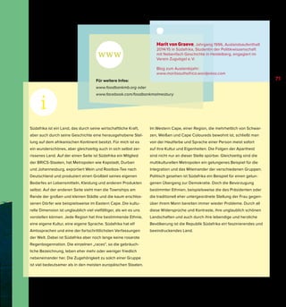 Südafrika ist ein Land, das durch seine wirtschaftliche Kraft,
aber auch durch seine Geschichte eine herausgehobene Stel-
lung auf dem afrikanischen Kontinent besitzt. Für mich ist es
ein wunderschönes, aber gleichzeitig auch in sich selbst zer-
rissenes Land. Auf der einen Seite ist Südafrika ein Mitglied
der BRICS-Staaten, hat Metropolen wie Kapstadt, Durban
und Johannesburg, exportiert Wein und Rooibos-Tee nach
Deutschland und produziert einen Großteil seines eigenen
Bedarfes an Lebensmitteln, Kleidung und anderen Produkten
selbst. Auf der anderen Seite sieht man die Townships am
Rande der großen und kleinen Städte und die kaum erschlos-
senen Dörfer wie beispielsweise im Eastern Cape. Die kultu-
relle Dimension ist unglaublich viel vielfältiger, als wir es uns
vorstellen können. Jede Region hat ihre bestimmende Ethnie,
eine eigene Kultur, eine eigene Sprache. Südafrika hat elf
Amtssprachen und eine der fortschrittlichsten Verfassungen
der Welt. Dabei ist Südafrika aber noch lange keine rosarote
Regenbogennation. Die einzelnen „races“, so die gebräuch-
liche Bezeichnung, leben eher mehr oder weniger friedlich
nebeneinander her. Die Zugehörigkeit zu solch einer Gruppe
ist viel bedeutsamer als in den meisten europäischen Staaten.
Im Western Cape, einer Region, die mehrheitlich von Schwar-
zen, Weißen und Cape Coloureds bewohnt ist, schließt man
von der Hautfarbe und Sprache einer Person meist sofort
auf ihre Kultur und Eigenheiten. Die Folgen der Apartheid
sind nicht nur an dieser Stelle spürbar. Gleichzeitig sind die
multikulturellen Metropolen ein gelungenes Beispiel für die
Integration und das Miteinander der verschiedenen Gruppen.
Politisch gesehen ist Südafrika ein Beispiel für einen gelun-
genen Übergang zur Demokratie. Doch die Bevorzugung
bestimmter Ethnien, beispielsweise die des Präsidenten oder
die traditionell eher untergeordnete Stellung der Frau gegen-
über ihrem Mann bereiten immer wieder Probleme. Durch all
diese Widersprüche und Kontraste, ihre unglaublich schönen
Landschaften und auch durch ihre lebendige und herzliche
Bevölkerung ist die Republik Südafrika ein faszinierendes und
beeindruckendes Land.
Für weitere Infos:
www.foodbankmb.org oder
www.facebook.com/foodbankmalmesbury
Marit von Graeve, Jahrgang 1996, Auslandsaufenthalt
2014/15 in Südafrika, Studentin der Politikwissenschaft
mit Nebenfach Geschichte in Heidelberg, engagiert im
Verein Zugvögel e. V.
Blog zum Auslandsjahr:
www.maritsouthafrica.wordpress.com
71
 