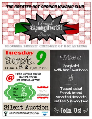 First Baptist Church
Central Avenue
Hot Springs, AR 71901
Adults $8
Kids $5
Family $25
Childrenunder2 free
The Greater Hot Springs Kiwanis Club
A
Dinner
nnual
Spaghetti
Silent Auction
mistye@steamatichs.com
Sept. 911 am-1 pm & 5 pm-7 pm
Menu
Spaghetti
with beef marinara
…………. .
Tossed salad
French bread
Assorted desserts
Coffee & lemondade
AND
@
50/50
Raffle
Proceeds benefit children of Hot Springs
 