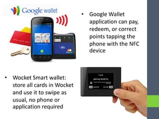 • Google Wallet
application can pay,
redeem, or correct
points tapping the
phone with the NFC
device
• Wocket Smart wallet:
store all cards in Wocket
and use it to swipe as
usual, no phone or
application required
 