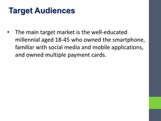 Target Audiences
• The main target market is the well-educated
millennial aged 18-45 who owned the smartphone,
familiar with social media and mobile applications,
and owned multiple payment cards.
 