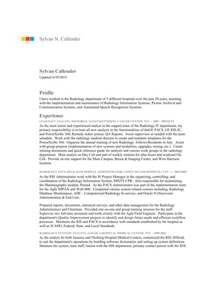 Sylvan Callender
Updated 6/29/2015
Profile
I have worked in the Radiology department of 5 different hospitals over the past 20 years, assisting
with the implementation and maintenance of Radiology Information Systems, Picture Archival and
Communication Systems, and Automated Speech Recognition Systems.
Experience
LEAD PACS ANALYST, MEMORIAL SLOAN KETTERING CANCER CENTER: NYC - 2005 - PRESENT
As the most senior and experienced analyst in the support team of the Radiology IT department, my
primary responsibility is to train all new analysts in the functionalities of theGE PACS, GE RIS-IC,
and PowerScribe 360; Remedy ticket system; QA Reports. Assist supervisor as needed with the team
schedule. Work with the radiology medical director to create and maintain templates for the
PowerScribe 360. Organize the annual training of new Radiology Fellows/Residents in July. Assist
with group projects (implementation of new systems and modalities, upgrades, testing, etc.). Create
training documents and quick reference guide for analysts and various work groups in the radiology
department. Main analyst on Day Call and part of weekly rotation for after hours and weekend On-
Call. Provide on-site support for the Main Campus, Breast & Imaging Center, and West Harrison
location.
RADIOLOGY PACS, RIS & MAM MODULE ADMINISTRATOR, CONEY ISLAND HOSPITAL; NYC — 2002-2005
As the RIS Administrator work with the IS Project Manager in the organizing, controlling, and
coordination of the Radiology Information System, MISYS CPR. Also responsible for maintaining
the Mammography module, Penrad. As the PACS Administrator was part of the implementation team
for the Agfa IMPAX and Web1000. Completed various system related courses including, Radiology
Database Maintenance, ADC - Computerized Radiology In-service, and Oracle 9i Discoverer
Administration & End User.
Prepared reports, documents, statistical surveys, and other data management for the Radiology
Administrators and Chairman. Provided one-on-one and group training sessions for the staff.
Supervise two full-time assistants and work closely with the Agfa Field Engineer. Participate in the
department's Quality Improvement projects to identify and design future needs and efficient workflow
processes. Maintains the RIS and PACS in accordance with standards established by the hospital as
well as JCAHO, Federal, State, and Local Standards.
RADIOLOGY SYSTEMS ANALYST, JAMAICA HOSPITAL MEDICAL CENTER; NYC - 1998-2002
As the analyst for both Jamaica and Flushing Hospital Medical Centers, customized the RIS, IDXrad,
to suit the department's operations by building software dictionaries and setting up system definitions.
Maintain the system, train staff, liaison with the HIS department, primary contact person with the IDX
Sylvan N. Callender
 