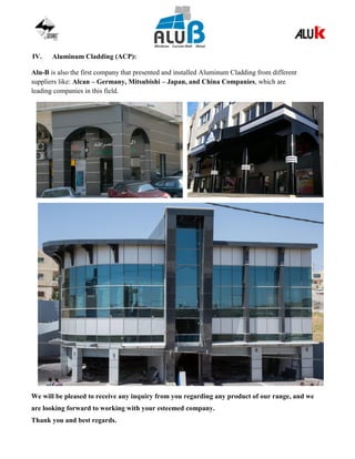 IV. Aluminum Cladding (ACP):
Alu-B is also the first company that presented and installed Aluminum Cladding from different
suppliers like: Alcan – Germany, Mitsubishi – Japan, and China Companies, which are
leading companies in this field.
We will be pleased to receive any inquiry from you regarding any product of our range, and we
are looking forward to working with your esteemed company.
Thank you and best regards.
 