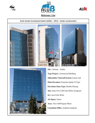 Reference List
Arab Jordan Investment Bank (AJIB) – 2013 - Under construction
Site : Amman – Jordan
Type Project : Commercial Building
Oldcastlebe Vistawall System Curtain wall
Main Elevation: Frameless Spider X-Type
Elevations Glass Type: Double Glazing
Out: 6mm VE15-2M Ultra White Tempered
In: 6 mm Ultra White
Air Space: 16mm
Area : Over 4200 Square Meter
Consultant Office :Arabtech Jardaneh
 