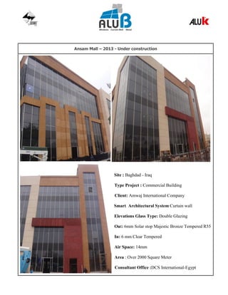 Ansam Mall – 2013 - Under construction
Site : Baghdad - Iraq
Type Project : Commercial Building
Client: Amwaj International Company
Smart Architectural System Curtain wall
Elevations Glass Type: Double Glazing
Out: 6mm Solar stop Majestic Bronze Tempered R55
In: 6 mm Clear Tempered
Air Space: 14mm
Area : Over 2000 Square Meter
Consultant Office :DCS International-Egypt
 