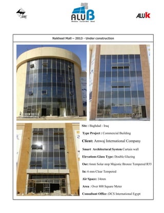 Nakheel Mall – 2013 - Under construction
Site : Baghdad - Iraq
Type Project : Commercial Building
Client: Amwaj International Company
Smart Architectural System Curtain wall
Elevations Glass Type: Double Glazing
Out: 6mm Solar stop Majestic Bronze Tempered R55
In: 6 mm Clear Tempered
Air Space: 14mm
Area : Over 800 Square Meter
Consultant Office :DCS International Egypt
 