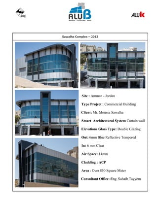 Sawalha Complex – 2013
Site : Amman - Jordan
Type Project : Commercial Building
Client: Mr. Moussa Sawalha
Smart Architectural System Curtain wall
Elevations Glass Type: Double Glazing
Out: 6mm Blue Reflective Tempered
In: 6 mm Clear
Air Space: 14mm
Cladding : ACP
Area : Over 850 Square Meter
Consultant Office :Eng. Suhaib Tayyem
 