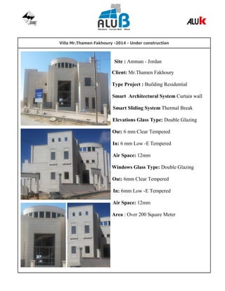 Villa Mr.Thamen Fakhoury -2014 - Under construction
Site : Amman - Jordan
Client: Mr.Thamen Fakhoury
Type Project : Building Residential
Smart Architectural System Curtain wall
Smart Sliding System Thermal Break
Elevations Glass Type: Double Glazing
Out: 6 mm Clear Tempered
In: 6 mm Low -E Tempered
Air Space: 12mm
Windows Glass Type: Double Glazing
Out: 6mm Clear Tempered
In: 6mm Low -E Tempered
Air Space: 12mm
Area : Over 200 Square Meter
 