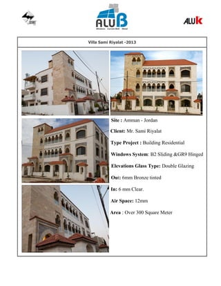 Villa Sami Riyalat -2013
Site : Amman - Jordan
Client: Mr. Sami Riyalat
Type Project : Building Residential
Windows System: B2 Sliding &GR9 Hinged
Elevations Glass Type: Double Glazing
Out: 6mm Bronze tinted
In: 6 mm Clear.
Air Space: 12mm
Area : Over 300 Square Meter
 