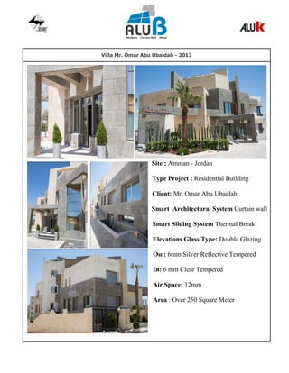 Villa Mr. Omar Abu Ubaidah - 2013
Site : Amman - Jordan
Type Project : Residential Building
Client: Mr. Omar Abu Ubaidah
Smart Architectural System Curtain wall
Smart Sliding System Thermal Break
Elevations Glass Type: Double Glazing
Out: 6mm Silver Reflective Tempered
In: 6 mm Clear Tempered
Air Space: 12mm
Area : Over 250 Square Meter
 