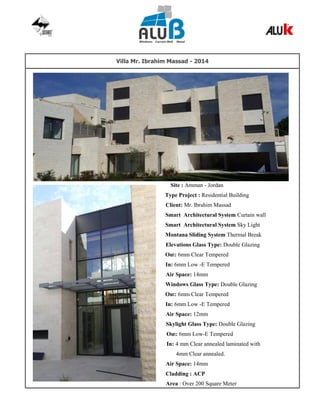 Villa Mr. Ibrahim Massad - 2014
Site : Amman - Jordan
Type Project : Residential Building
Client: Mr. Ibrahim Massad
Smart Architectural System Curtain wall
Smart Architectural System Sky Light
Montana Sliding System Thermal Break
Elevations Glass Type: Double Glazing
Out: 6mm Clear Tempered
In: 6mm Low -E Tempered
Air Space: 14mm
Windows Glass Type: Double Glazing
Out: 6mm Clear Tempered
In: 6mm Low -E Tempered
Air Space: 12mm
Skylight Glass Type: Double Glazing
Out: 6mm Low-E Tempered
In: 4 mm Clear annealed laminated with
4mm Clear annealed.
Air Space: 14mm
Cladding : ACP
Area : Over 200 Square Meter
 